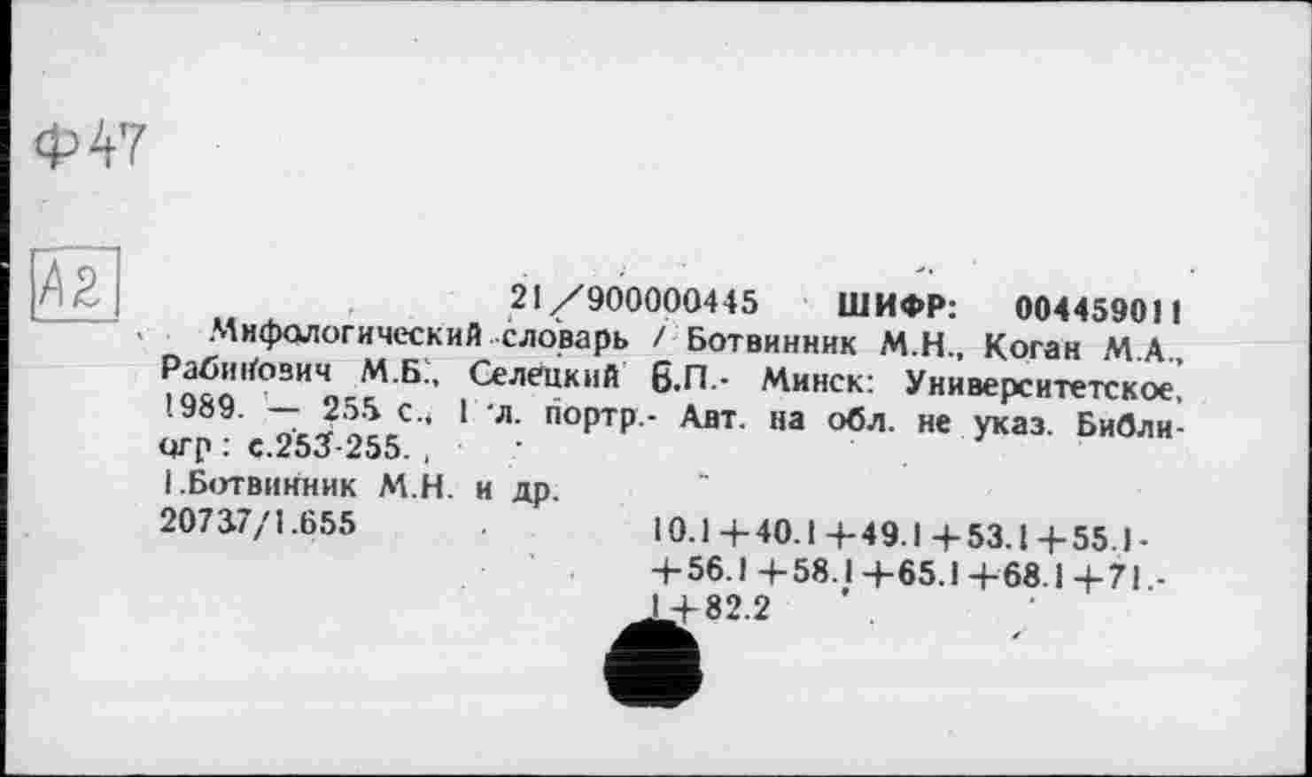 ﻿Ф47
42
21/900000445 ШИФР: 004459011
.Мифологический словарь / Ботвинник М.Н., Коган М.А., Рабинович М.Б., Селецкий 6.П.- Минск: Университетское' 1989. — 255 с.* 1 л. портр.- Авт. на обл. не указ. Библи-огр : с.253-255., ■ І.Ботвинник М.Н. и др.
20737/1.655	10.14-40.1+49.1+53.1+55.)-
+ 56.1+58.1+65.1+68.1+71,-J+82.2